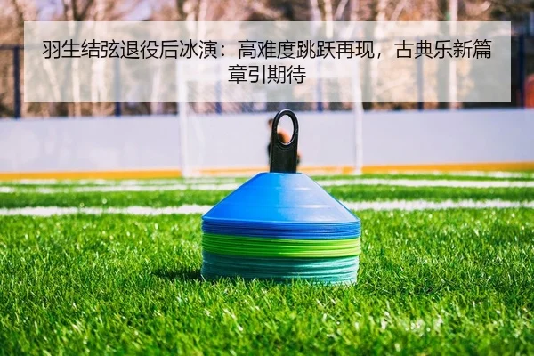 羽生结弦退役后冰演：高难度跳跃再现，古典乐新篇章引期待
